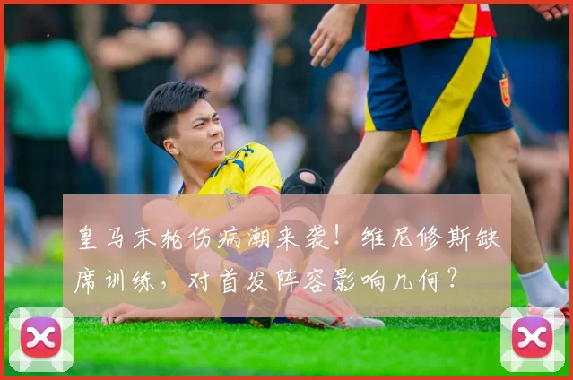 皇马末轮伤病潮来袭!维尼修斯缺席训练,对首发阵容影响几何?