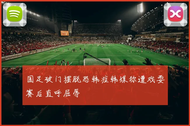 国足破门摆脱恐韩症韩媒称遭戏耍赛后直呼屈辱