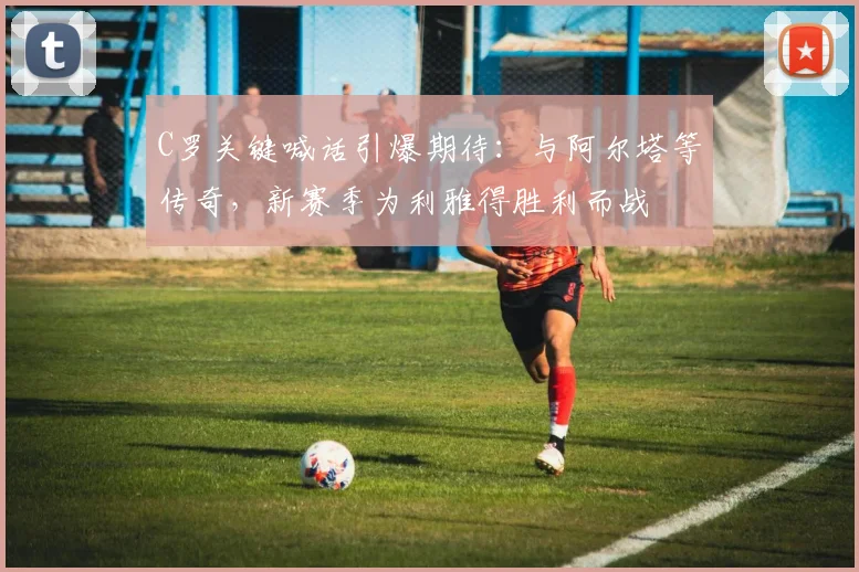 C罗关键喊话引爆期待:与阿尔塔等传奇,新赛季为利雅得胜利而战