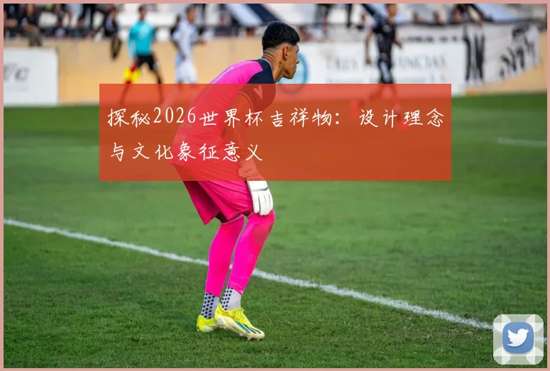 探秘2026世界杯吉祥物：设计理念与文化象征意义