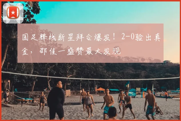 国足锋线新星拜合爆发!2-0验出真金,邵佳一盛赞最大发现