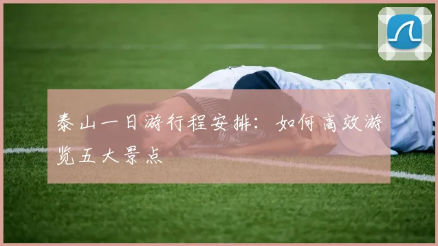 泰山一日游行程安排:如何高效游览五大景点