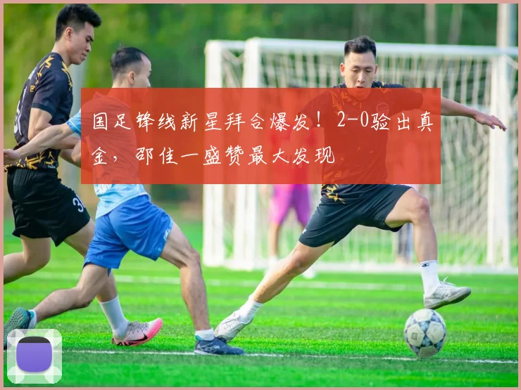 国足锋线新星拜合爆发!2-0验出真金,邵佳一盛赞最大发现