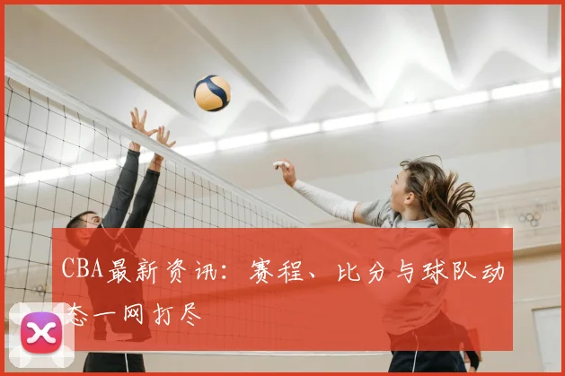 CBA最新资讯：赛程、比分与球队动态一网打尽