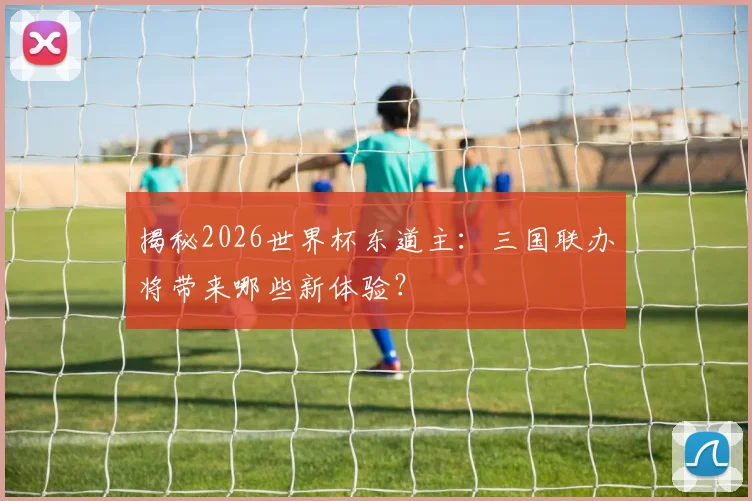 揭秘2026世界杯东道主:三国联办将带来哪些新体验?