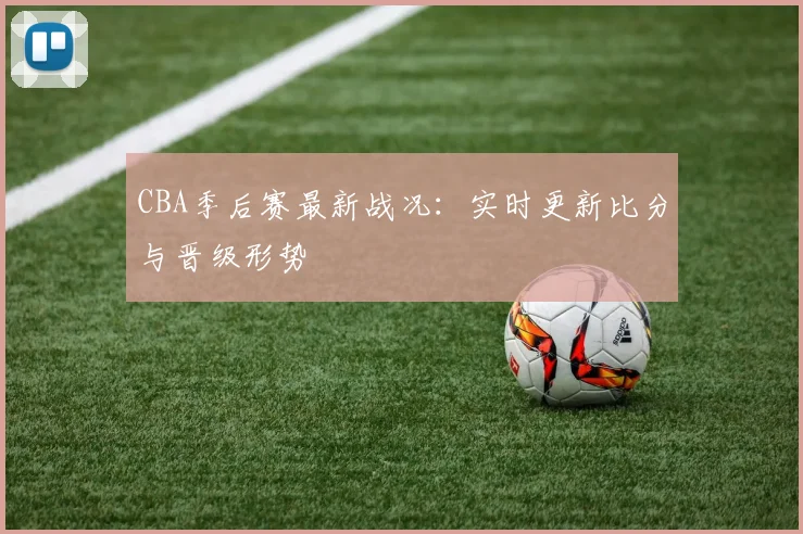 CBA季后赛最新战况:实时更新比分与晋级形势