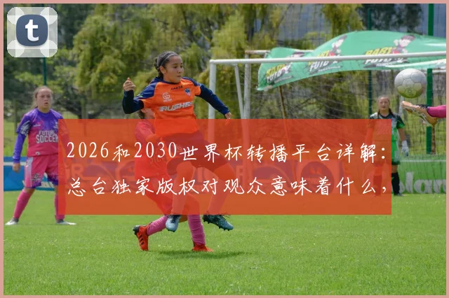 2026和2030世界杯转播平台详解：总台独家版权对观众意味着什么，在哪看直播？