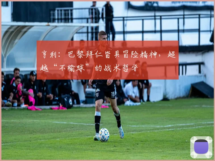 亨利:巴黎拜仁皆具冒险精神,超越“不输球”的战术哲学