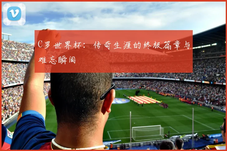 C罗世界杯:传奇生涯的终极篇章与难忘瞬间