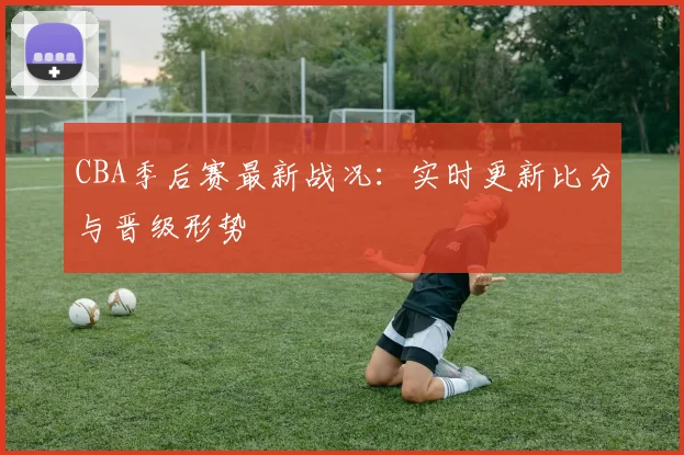 CBA季后赛最新战况：实时更新比分与晋级形势
