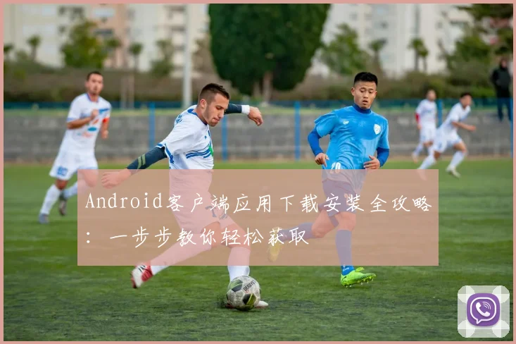 Android客户端应用下载安装全攻略:一步步教你轻松获取