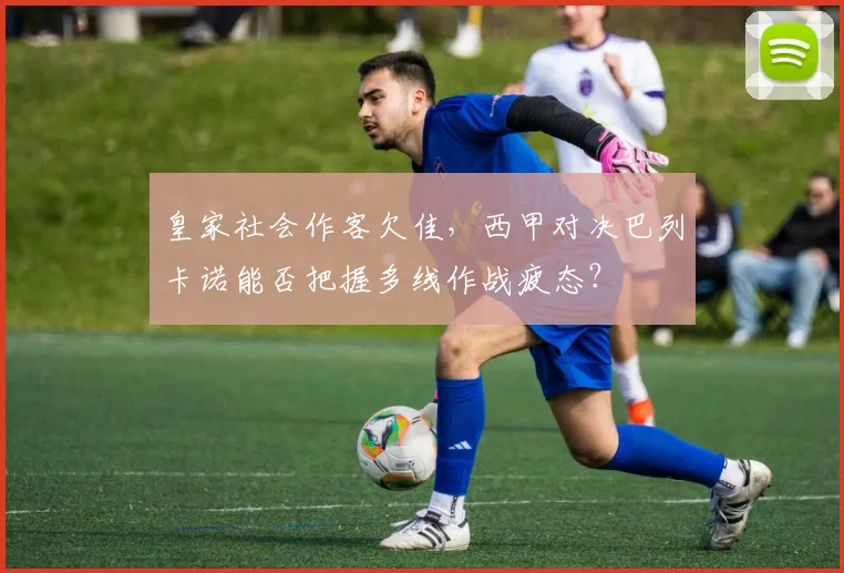 皇家社会作客欠佳,西甲对决巴列卡诺能否把握多线作战疲态?