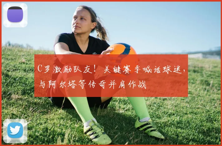 C罗激励队友！关键赛季喊话球迷，与阿尔塔等传奇并肩作战