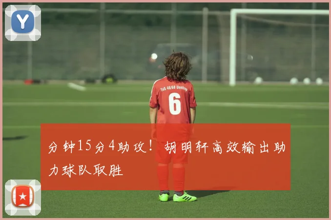 分钟15分4助攻!胡明轩高效输出助力球队取胜