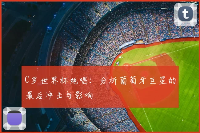 C罗世界杯绝唱:分析葡萄牙巨星的最后冲击与影响