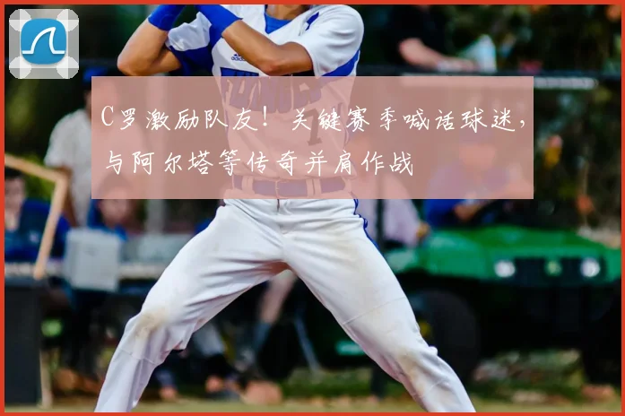 C罗激励队友!关键赛季喊话球迷,与阿尔塔等传奇并肩作战