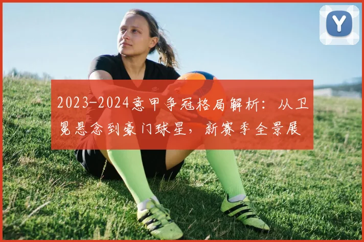 2023-2024意甲争冠格局解析:从卫冕悬念到豪门球星,新赛季全景展望