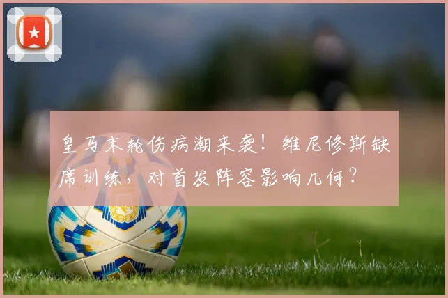 皇马末轮伤病潮来袭！维尼修斯缺席训练，对首发阵容影响几何？