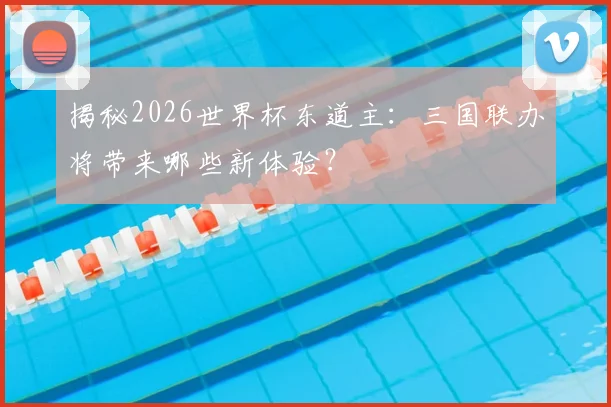 揭秘2026世界杯东道主:三国联办将带来哪些新体验?