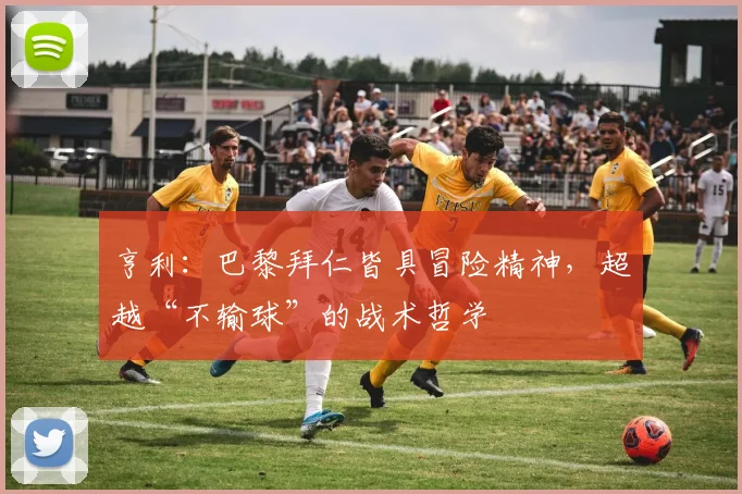 亨利:巴黎拜仁皆具冒险精神,超越“不输球”的战术哲学