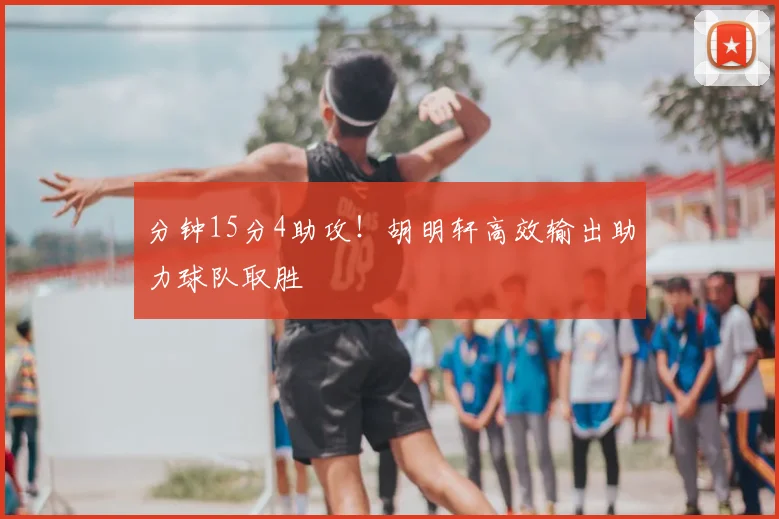 分钟15分4助攻!胡明轩高效输出助力球队取胜