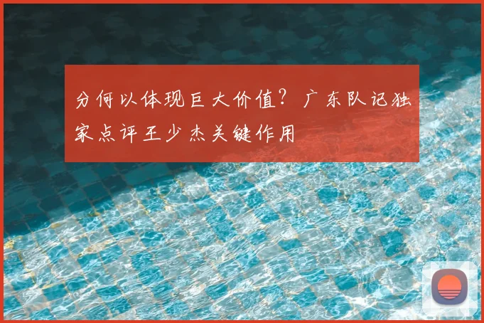 分何以体现巨大价值?广东队记独家点评王少杰关键作用