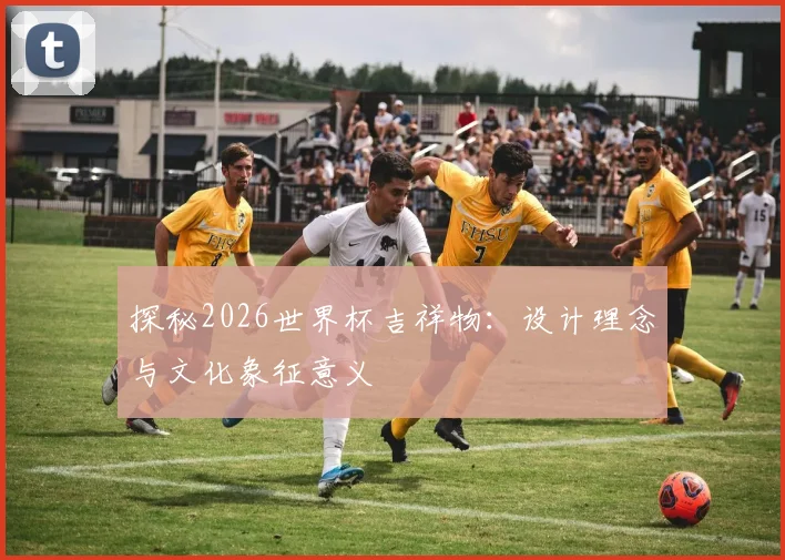 探秘2026世界杯吉祥物:设计理念与文化象征意义